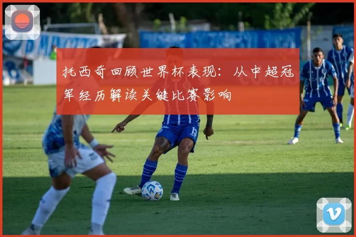 托西奇回顾世界杯表现:从中超冠军经历解读关键比赛影响