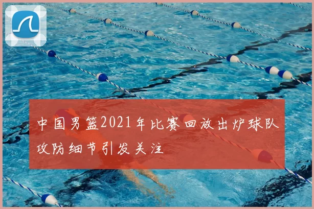 中国男篮2021年比赛回放出炉球队攻防细节引发关注