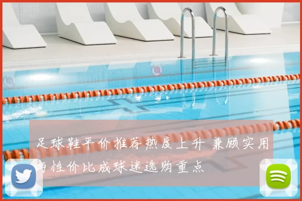 足球鞋平价推荐热度上升 兼顾实用与性价比成球迷选购重点