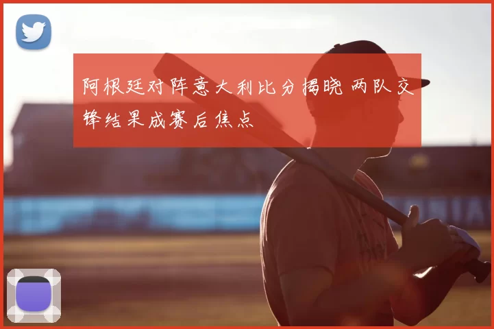 阿根廷对阵意大利比分揭晓 两队交锋结果成赛后焦点