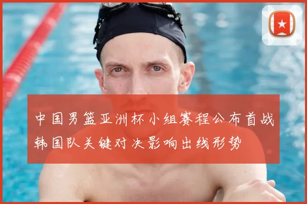 中国男篮亚洲杯小组赛程公布首战韩国队关键对决影响出线形势