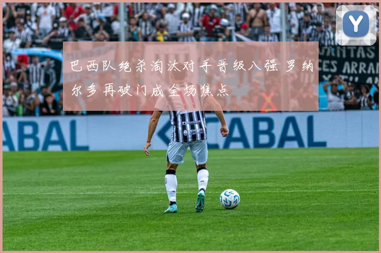 巴西队绝杀淘汰对手晋级八强 罗纳尔多再破门成全场焦点