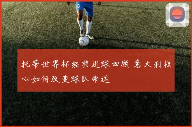 托蒂世界杯经典进球回顾 意大利核心如何改变球队命运