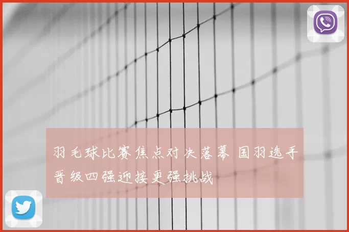 羽毛球比赛焦点对决落幕 国羽选手晋级四强迎接更强挑战