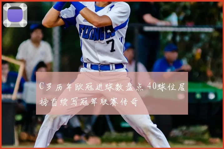 C罗历年欧冠进球数盘点 40球位居榜首续写冠军联赛传奇