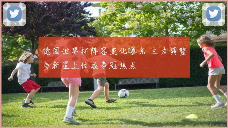 德国世界杯阵容变化曝光 主力调整与新星上位成争冠焦点