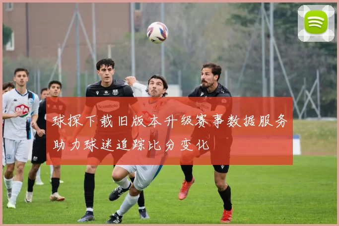 球探下载旧版本升级赛事数据服务助力球迷追踪比分变化