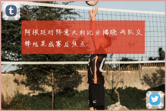 阿根廷对阵意大利比分揭晓 两队交锋结果成赛后焦点