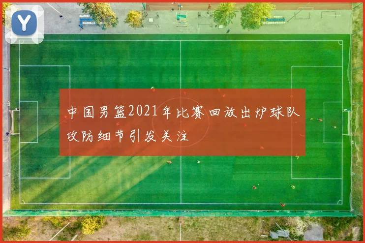 中国男篮2021年比赛回放出炉球队攻防细节引发关注