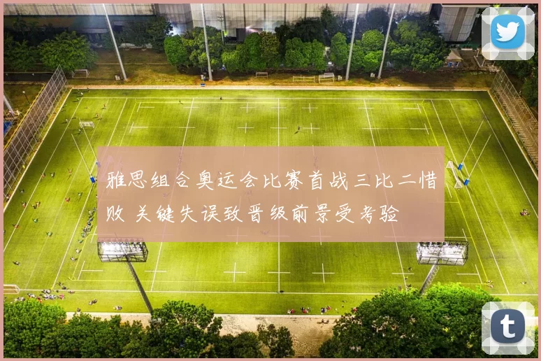 雅思组合奥运会比赛首战三比二惜败 关键失误致晋级前景受考验