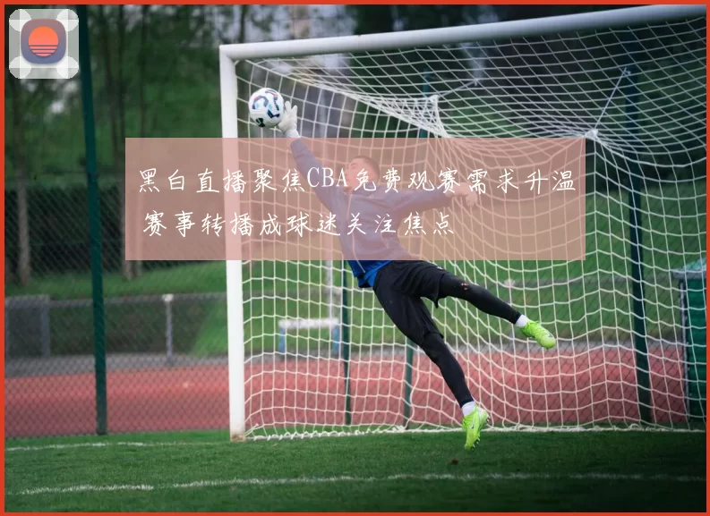 黑白直播聚焦CBA免费观赛需求升温 赛事转播成球迷关注焦点