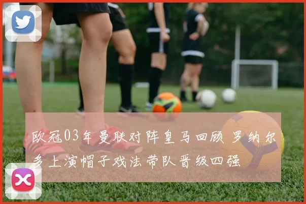 欧冠03年曼联对阵皇马回顾 罗纳尔多上演帽子戏法带队晋级四强