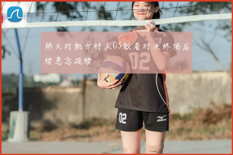热火对凯尔特人G5胶着对决终场后续悬念延续
