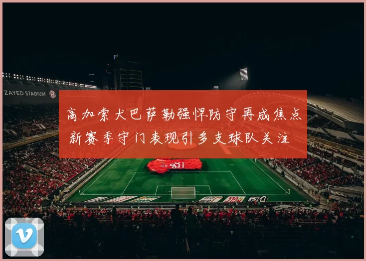 高加索犬巴萨勒强悍防守再成焦点 新赛季守门表现引多支球队关注