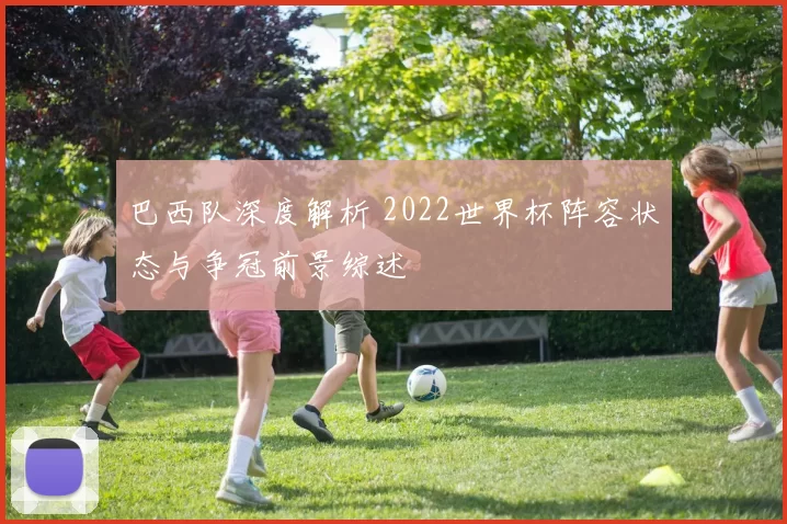 巴西队深度解析 2022世界杯阵容状态与争冠前景综述