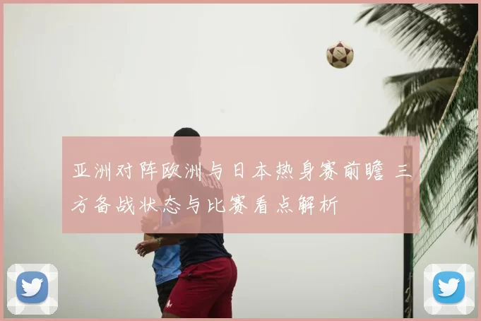亚洲对阵欧洲与日本热身赛前瞻 三方备战状态与比赛看点解析