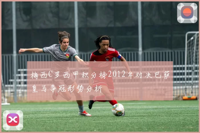 梅西C罗西甲积分榜2012年对决巴萨皇马争冠形势分析