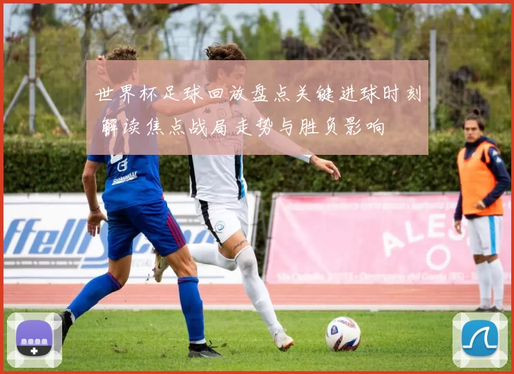 世界杯足球回放盘点关键进球时刻 解读焦点战局走势与胜负影响