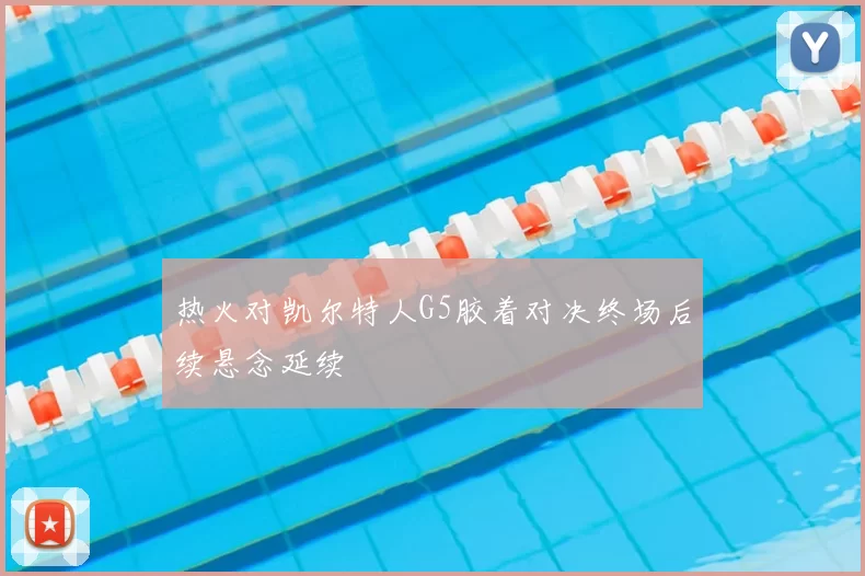 热火对凯尔特人G5胶着对决终场后续悬念延续