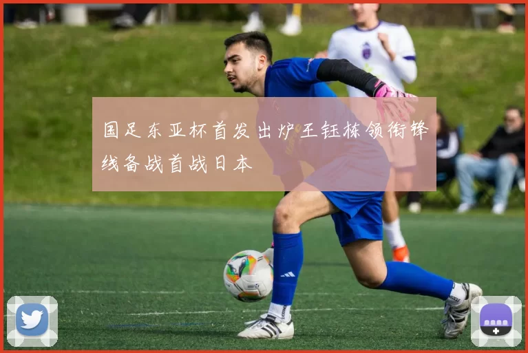 国足东亚杯首发出炉王钰栋领衔锋线备战首战日本