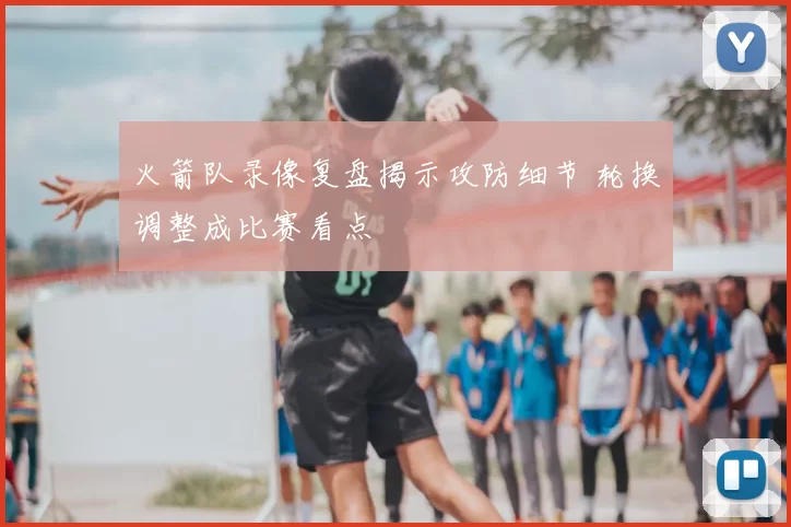 火箭队录像复盘揭示攻防细节 轮换调整成比赛看点