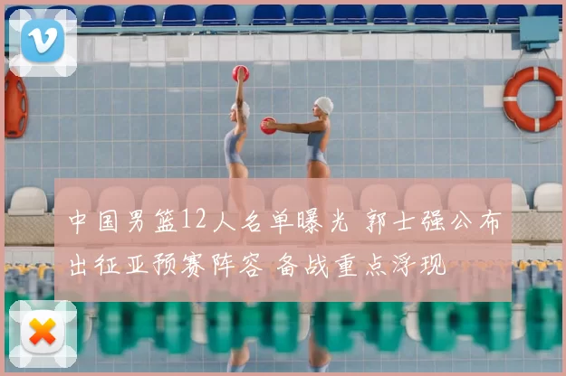 中国男篮12人名单曝光 郭士强公布出征亚预赛阵容 备战重点浮现