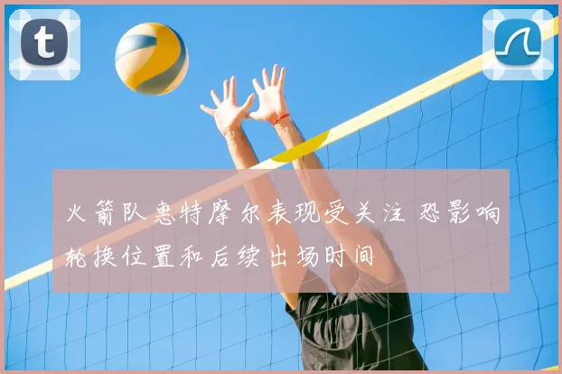 火箭队惠特摩尔表现受关注 恐影响轮换位置和后续出场时间