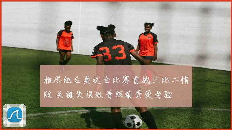 雅思组合奥运会比赛首战三比二惜败 关键失误致晋级前景受考验