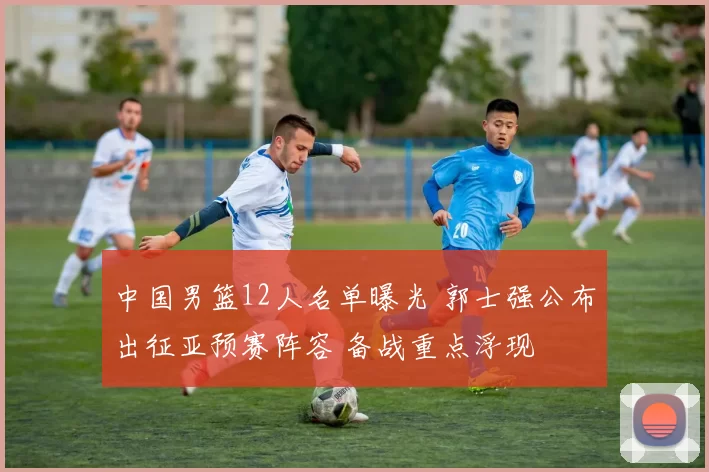 中国男篮12人名单曝光 郭士强公布出征亚预赛阵容 备战重点浮现