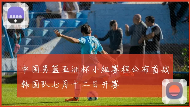 中国男篮亚洲杯小组赛程公布首战韩国队七月十二日开赛