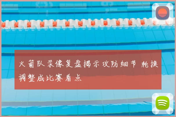 火箭队录像复盘揭示攻防细节 轮换调整成比赛看点