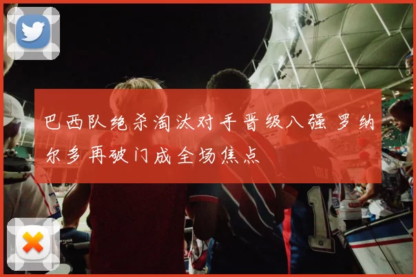巴西队绝杀淘汰对手晋级八强 罗纳尔多再破门成全场焦点