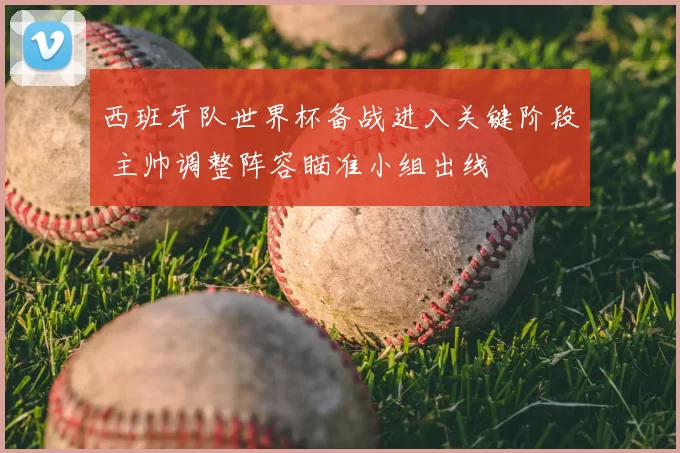 西班牙队世界杯备战进入关键阶段 主帅调整阵容瞄准小组出线