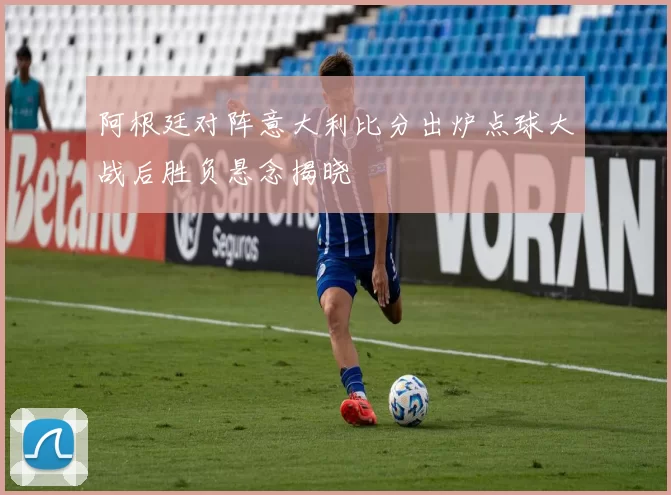 阿根廷对阵意大利比分出炉点球大战后胜负悬念揭晓