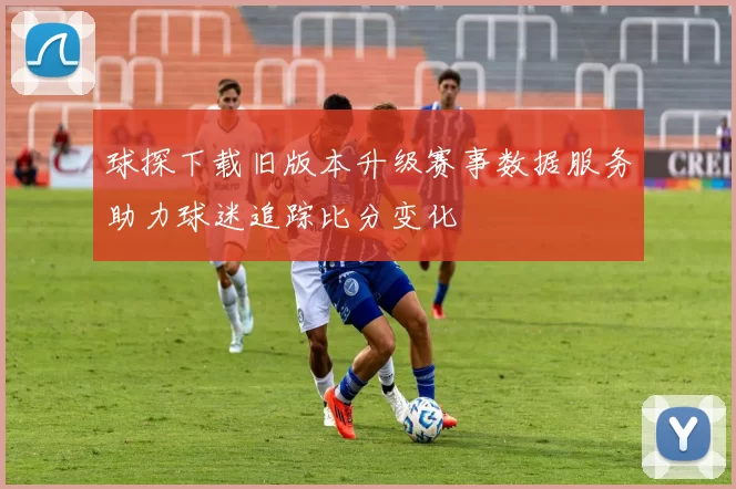 球探下载旧版本升级赛事数据服务助力球迷追踪比分变化