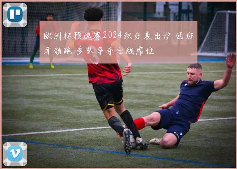 欧洲杯预选赛2024积分表出炉 西班牙领跑 多队争夺出线席位