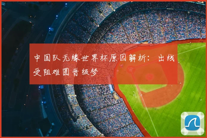 中国队无缘世界杯原因解析:出线受阻难圆晋级梦