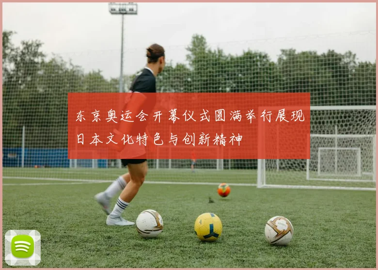 东京奥运会开幕仪式圆满举行展现日本文化特色与创新精神