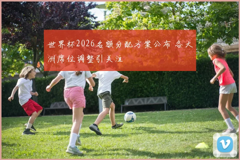 世界杯2026名额分配方案公布 各大洲席位调整引关注