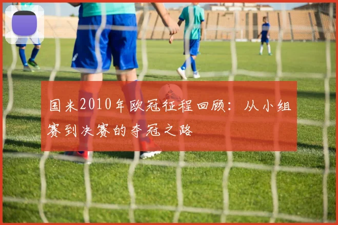 国米2010年欧冠征程回顾:从小组赛到决赛的夺冠之路