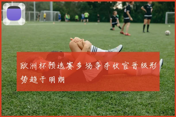 欧洲杯预选赛多场争夺收官晋级形势趋于明朗