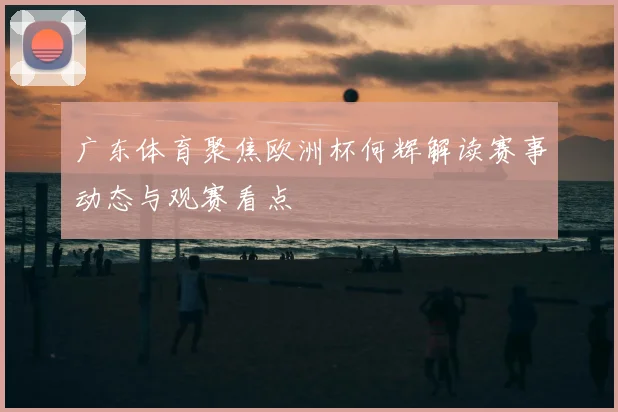 广东体育聚焦欧洲杯何辉解读赛事动态与观赛看点