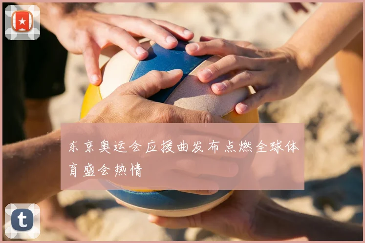 东京奥运会应援曲发布点燃全球体育盛会热情