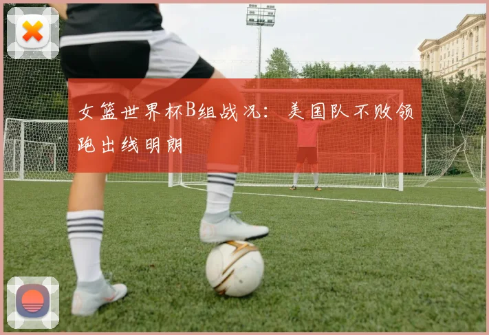 女篮世界杯B组战况:美国队不败领跑出线明朗