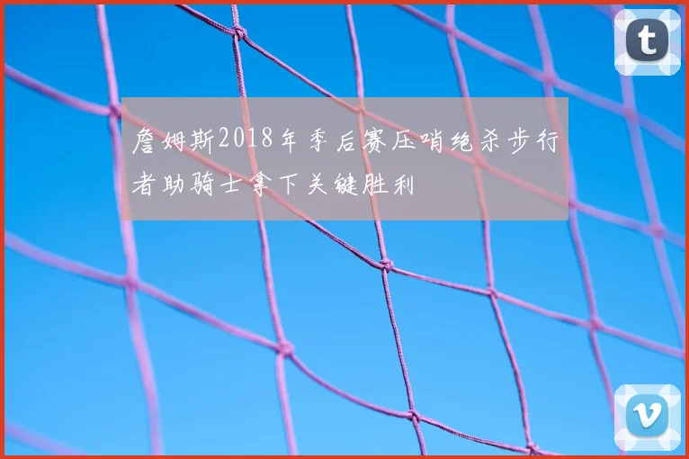 詹姆斯2018年季后赛压哨绝杀步行者助骑士拿下关键胜利
